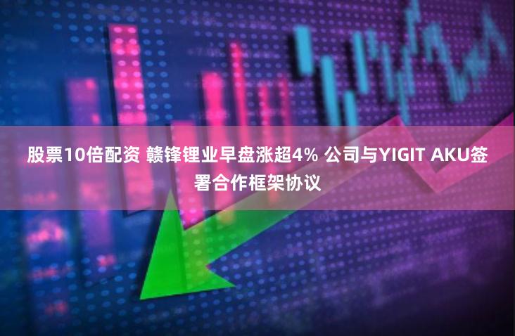 股票10倍配资 赣锋锂业早盘涨超4% 公司与YIGIT AKU签署合作框架协议