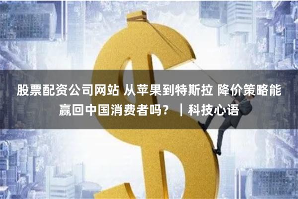 股票配资公司网站 从苹果到特斯拉 降价策略能赢回中国消费者吗？｜科技心语