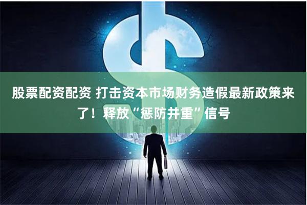 股票配资配资 打击资本市场财务造假最新政策来了！释放“惩防并重”信号