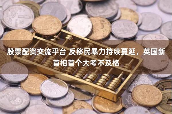 股票配资交流平台 反移民暴力持续蔓延，英国新首相首个大考不及