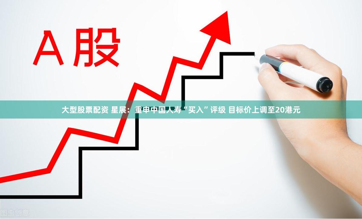 大型股票配资 星展：重申中国人寿“买入”评级 目标价上调至20港元