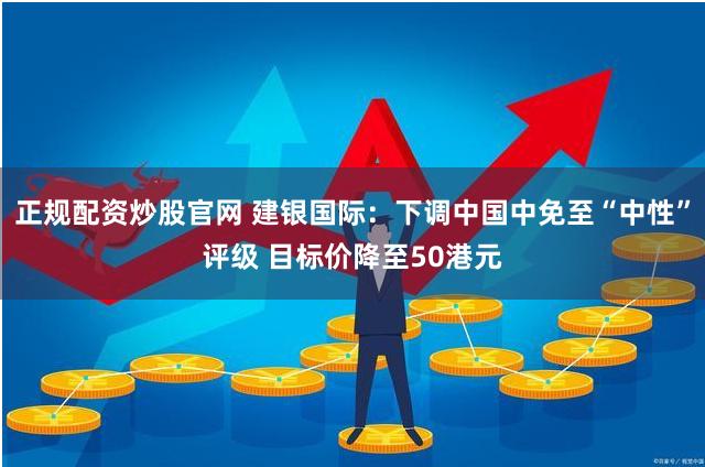 正规配资炒股官网 建银国际：下调中国中免至“中性”评级 目标价降至50港元