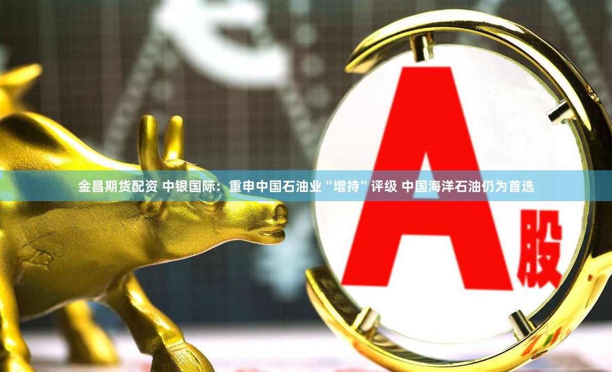 金昌期货配资 中银国际：重申中国石油业“增持”评级 中国海洋石油仍为首选
