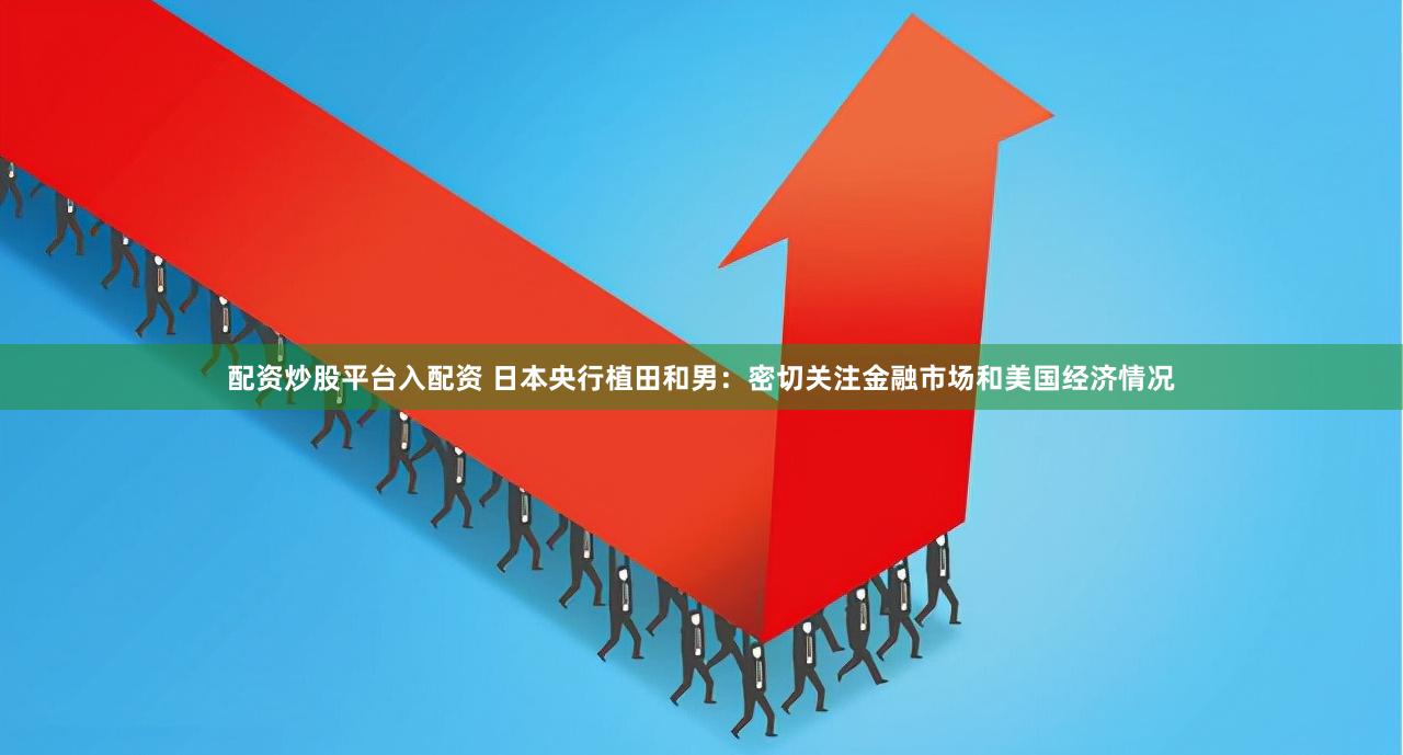 配资炒股平台入配资 日本央行植田和男：密切关注金融市场和美国经济情况