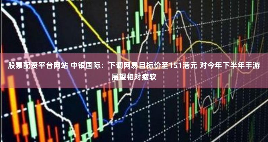 股票配资平台网站 中银国际：下调网易目标价至151港元 对今年下半年手游展望相对疲软