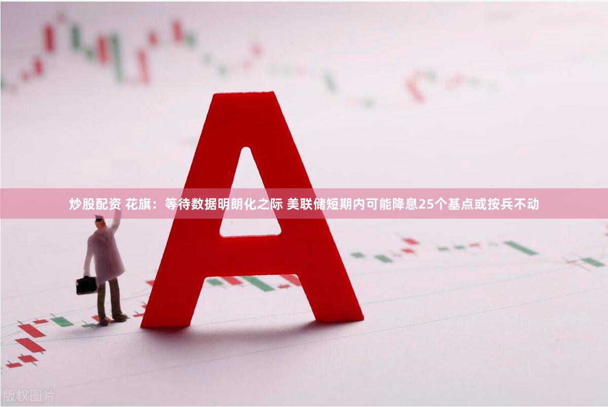 炒股配资 花旗：等待数据明朗化之际 美联储短期内可能降息25个基点或按兵不动