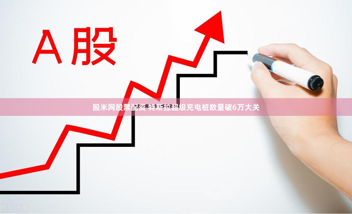 股米网股票配资 特斯拉超级充电桩数量破6万大关