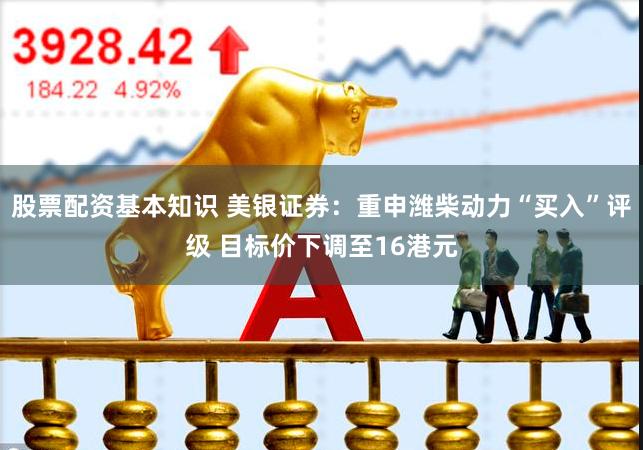 股票配资基本知识 美银证券：重申潍柴动力“买入”评级 目标价下调至16港元