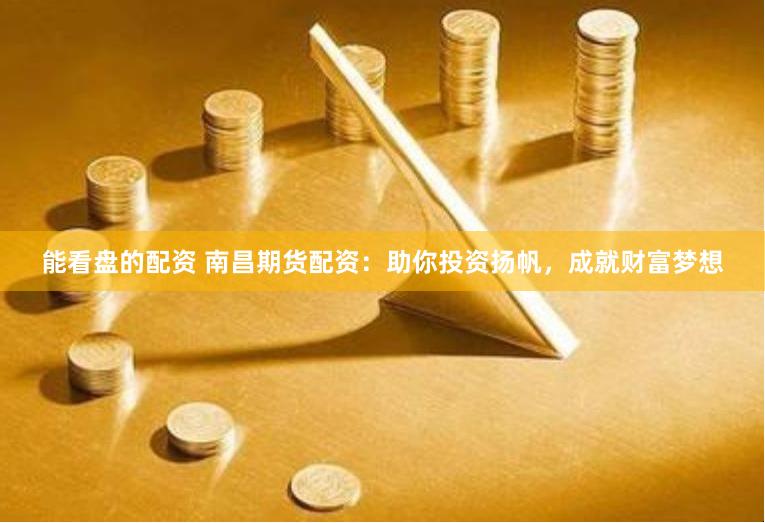 能看盘的配资 南昌期货配资：助你投资扬帆，成就财富梦想