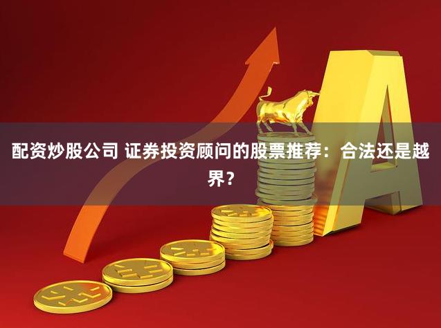 配资炒股公司 证券投资顾问的股票推荐：合法还是越界？
