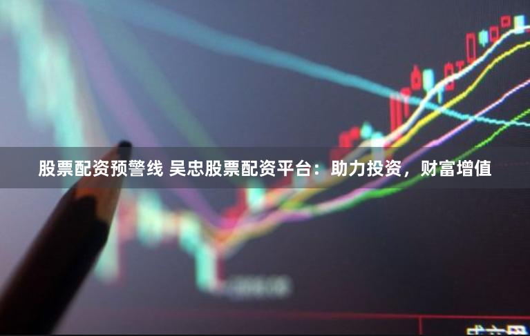 股票配资预警线 吴忠股票配资平台：助力投资，财富增值