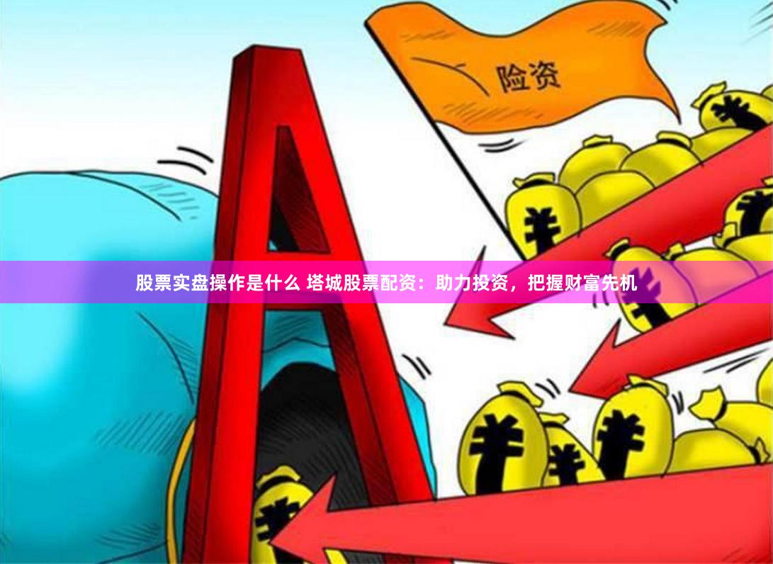 股票实盘操作是什么 塔城股票配资：助力投资，把握财富先机