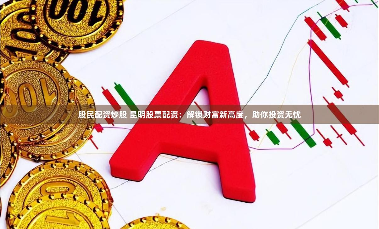 股民配资炒股 昆明股票配资：解锁财富新高度，助你投资无忧