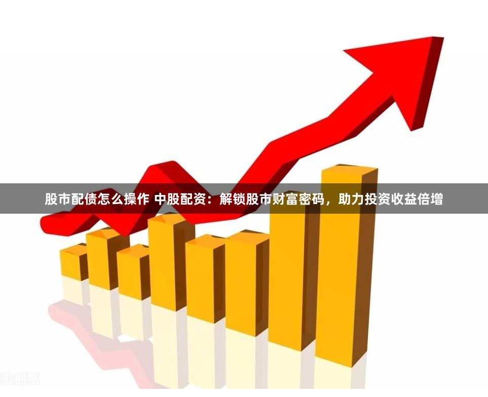 股市配债怎么操作 中股配资：解锁股市财富密码，助力投资收益倍增