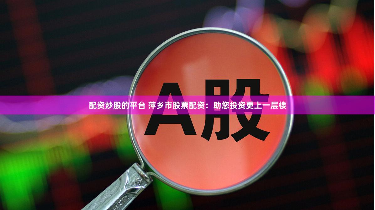 配资炒股的平台 萍乡市股票配资：助您投资更上一层楼