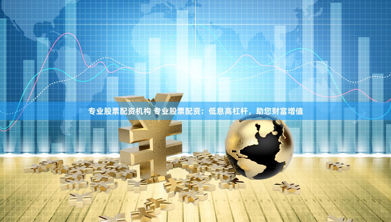 专业股票配资机构 专业股票配资：低息高杠杆，助您财富增值