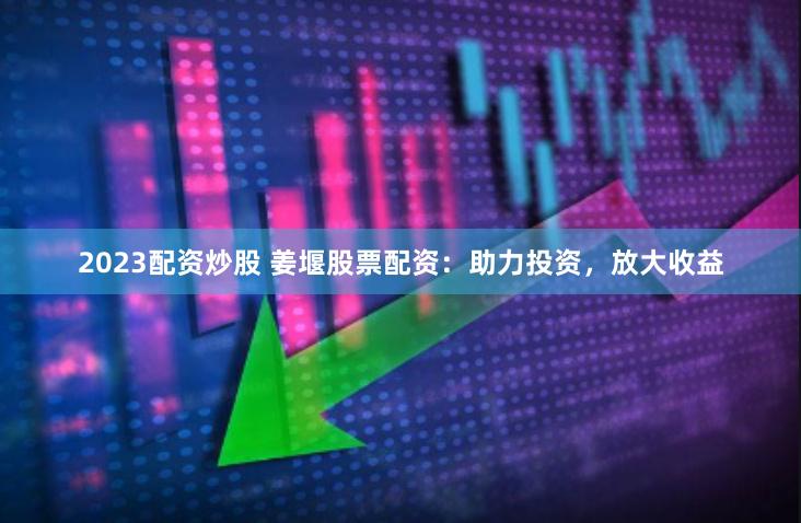 2023配资炒股 姜堰股票配资：助力投资，放大收益