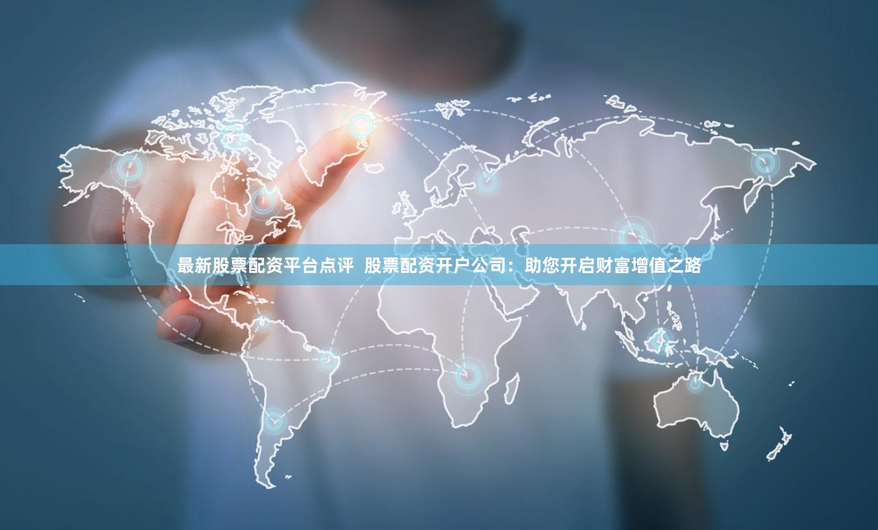 最新股票配资平台点评  股票配资开户公司：助您开启财富增值之路