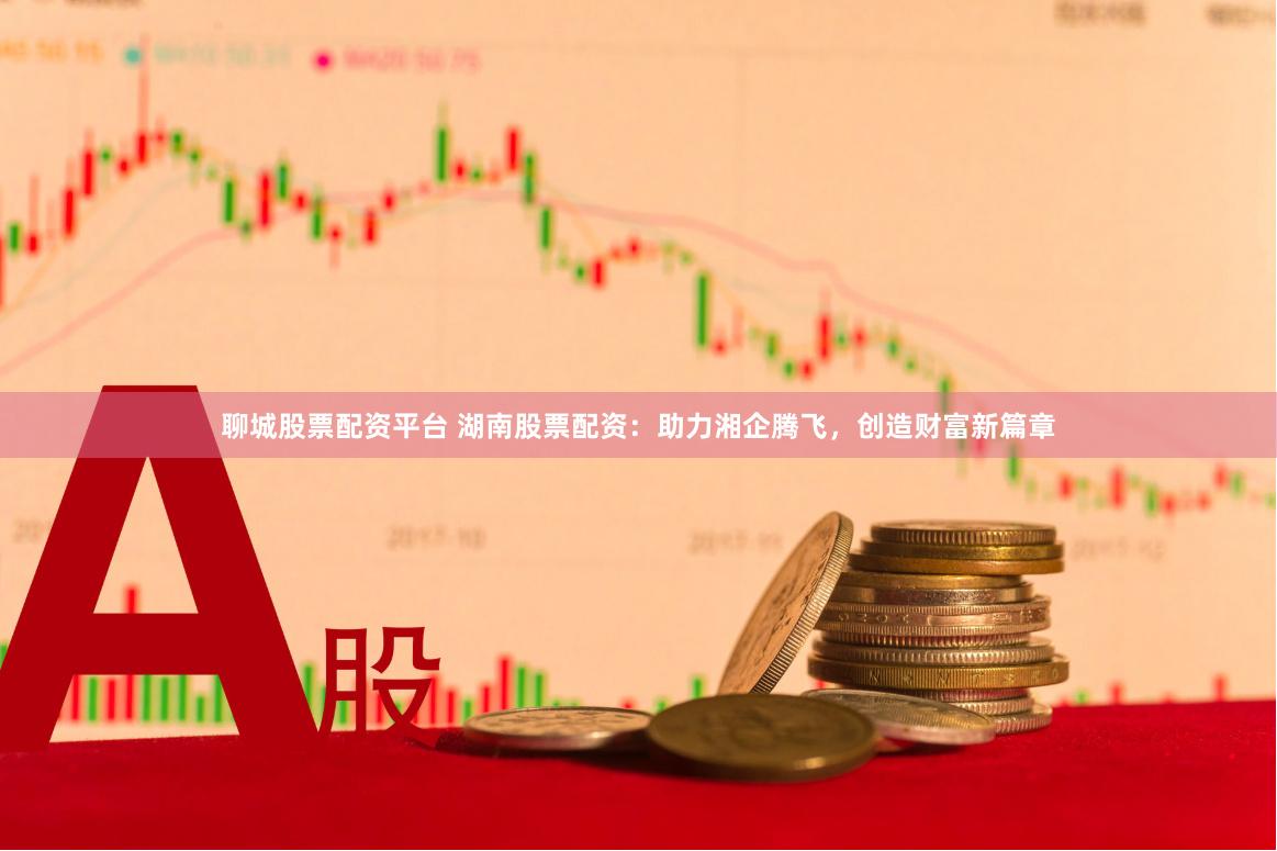 聊城股票配资平台 湖南股票配资：助力湘企腾飞，创造财富新篇章