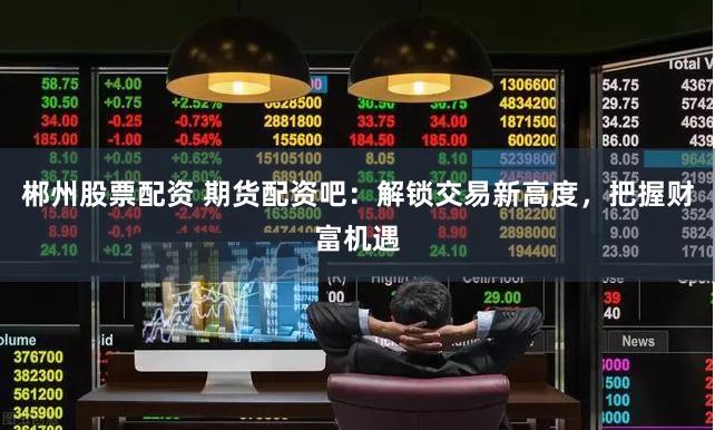 郴州股票配资 期货配资吧：解锁交易新高度，把握财富机遇